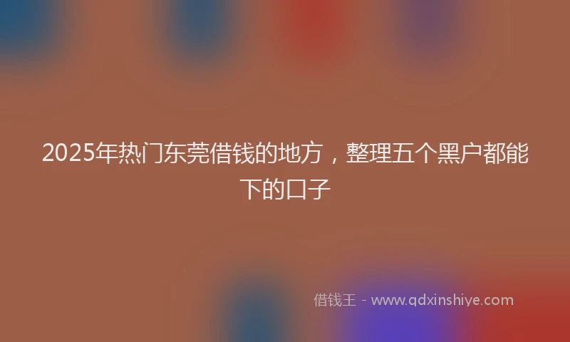 2025年热门东莞借钱的地方，整理五个黑户都能下的口子