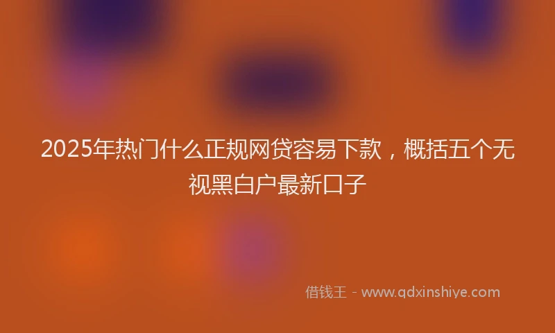 2025年热门什么正规网贷容易下款，概括五个无视黑白户最新口子