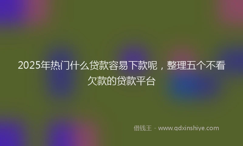 2025年热门什么贷款容易下款呢，整理五个不看欠款的贷款平台