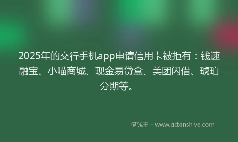 2025年的交行手机app申请信用卡被拒有：钱速融宝、小喵商城、现金易贷盒、美团闪借、琥珀分期等。