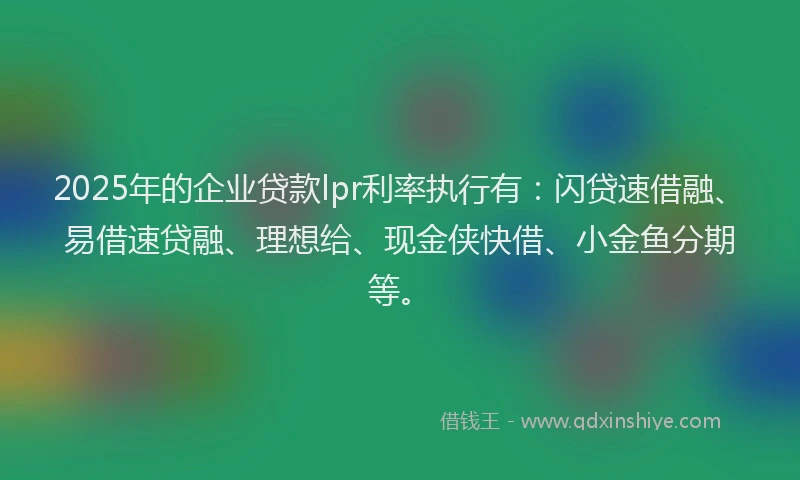 2025年的企业贷款lpr利率执行有：闪贷速借融、易借速贷融、理想给、现金侠快借、小金鱼分期等。