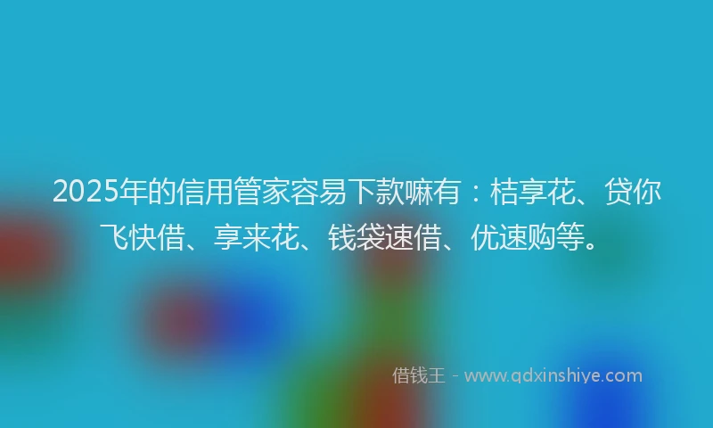 2025年的信用管家容易下款嘛有：桔享花、贷你飞快借、享来花、钱袋速借、优速购等。
