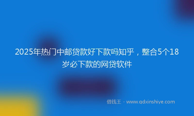 2025年热门中邮贷款好下款吗知乎，整合5个18岁必下款的网贷软件