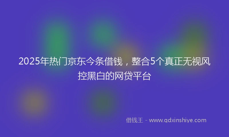 2025年热门京东今条借钱，整合5个真正无视风控黑白的网贷平台