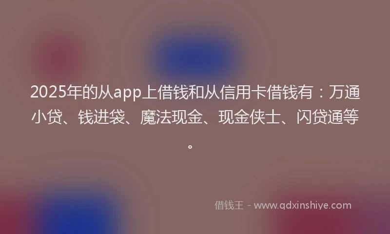 2025年的从app上借钱和从信用卡借钱有：万通小贷、钱进袋、魔法现金、现金侠士、闪贷通等。