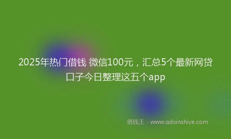 2025年热门借钱 微信100元，汇总5个最新网贷口子今日整理这五个app