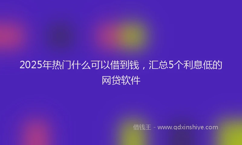 2025年热门什么可以借到钱，汇总5个利息低的网贷软件