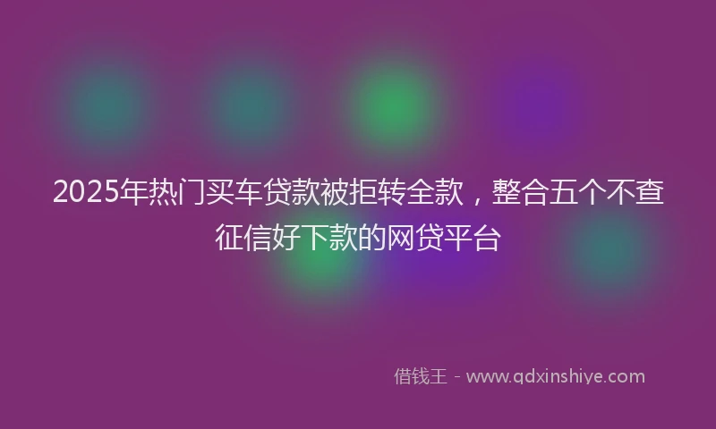 2025年热门买车贷款被拒转全款，整合五个不查征信好下款的网贷平台