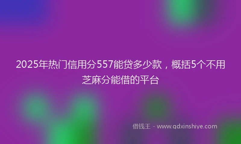 2025年热门信用分557能贷多少款，概括5个不用芝麻分能借的平台