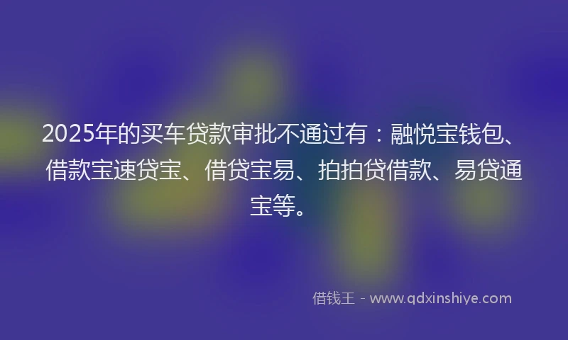 2025年的买车贷款审批不通过有：融悦宝钱包、借款宝速贷宝、借贷宝易、拍拍贷借款、易贷通宝等。