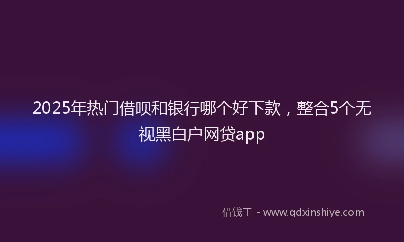 2025年热门借呗和银行哪个好下款，整合5个无视黑白户网贷app