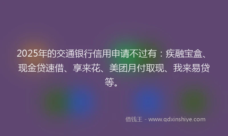 2025年的交通银行信用申请不过有：疾融宝盒、现金贷速借、享来花、美团月付取现、我来易贷等。