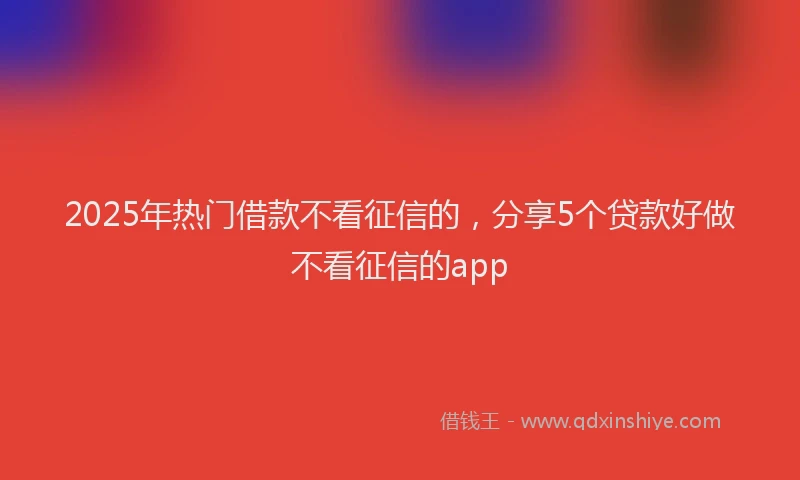2025年热门借款不看征信的，分享5个贷款好做不看征信的app