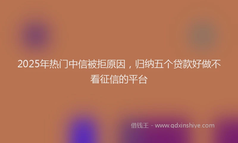 2025年热门中信被拒原因，归纳五个贷款好做不看征信的平台
