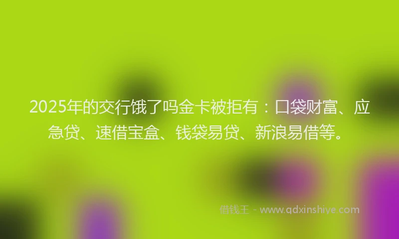 2025年的交行饿了吗金卡被拒有：口袋财富、应急贷、速借宝盒、钱袋易贷、新浪易借等。
