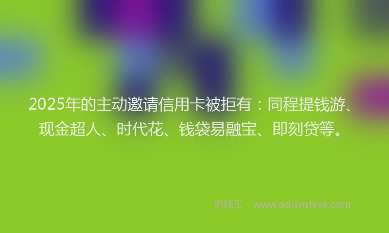 2025年的主动邀请信用卡被拒有：同程提钱游、现金超人、时代花、钱袋易融宝、即刻贷等。