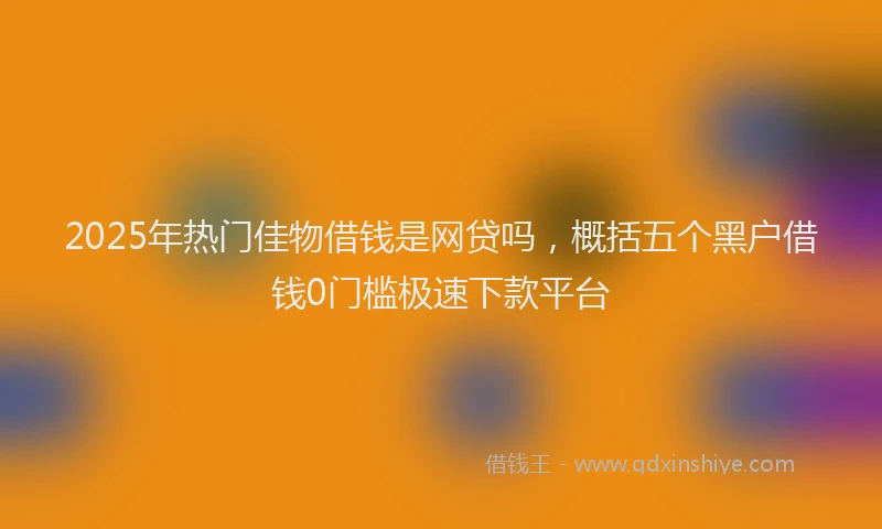 2025年热门佳物借钱是网贷吗，概括五个黑户借钱0门槛极速下款平台