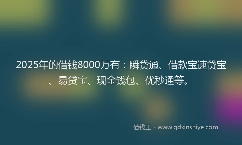 2025年的借钱8000万有：瞬贷通、借款宝速贷宝、易贷宝、现金钱包、优秒通等。