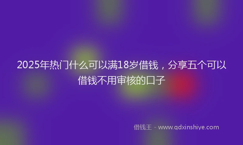 2025年热门什么可以满18岁借钱，分享五个可以借钱不用审核的口子