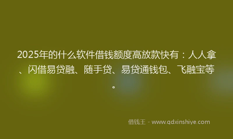 2025年的什么软件借钱额度高放款快有：人人拿、闪借易贷融、随手贷、易贷通钱包、飞融宝等。
