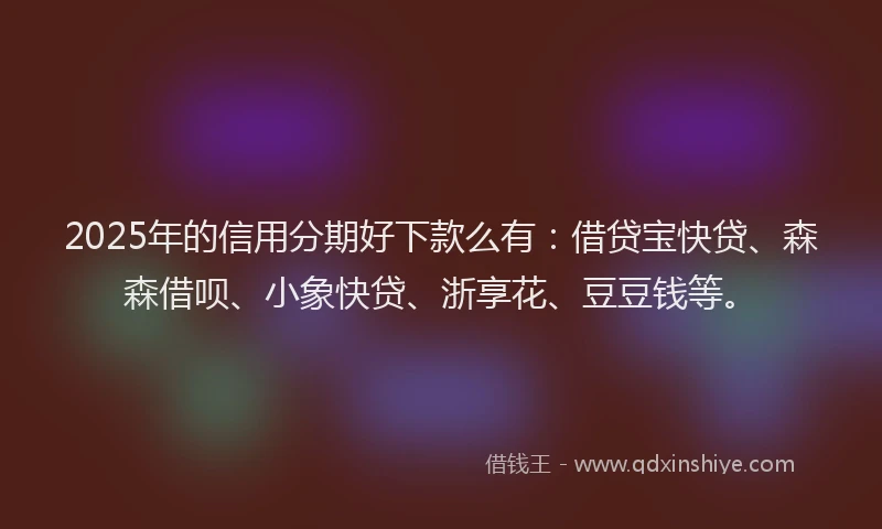 2025年的信用分期好下款么有：借贷宝快贷、森森借呗、小象快贷、浙享花、豆豆钱等。