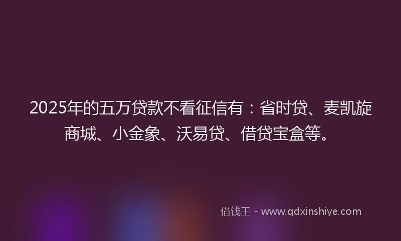 2025年的五万贷款不看征信有：省时贷、麦凯旋商城、小金象、沃易贷、借贷宝盒等。