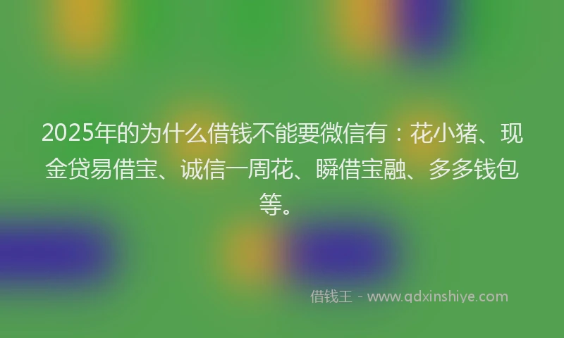 2025年的为什么借钱不能要微信有：花小猪、现金贷易借宝、诚信一周花、瞬借宝融、多多钱包等。
