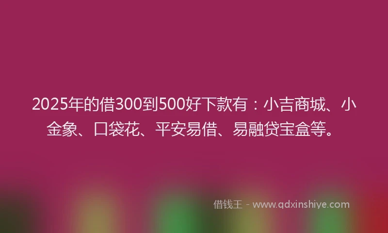 2025年的借300到500好下款有：小吉商城、小金象、口袋花、平安易借、易融贷宝盒等。