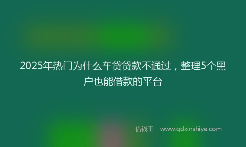 2025年热门为什么车贷贷款不通过，整理5个黑户也能借款的平台