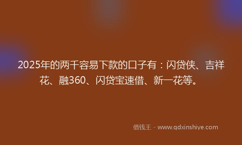 2025年的两千容易下款的口子有：闪贷侠、吉祥花、融360、闪贷宝速借、新一花等。