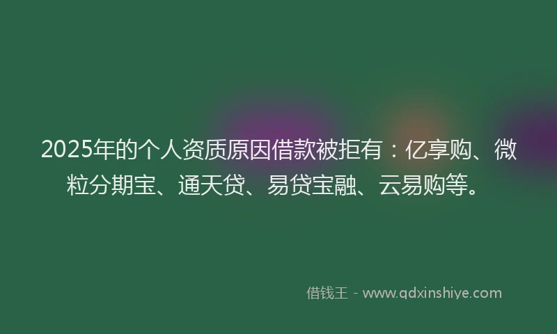 2025年的个人资质原因借款被拒有：亿享购、微粒分期宝、通天贷、易贷宝融、云易购等。