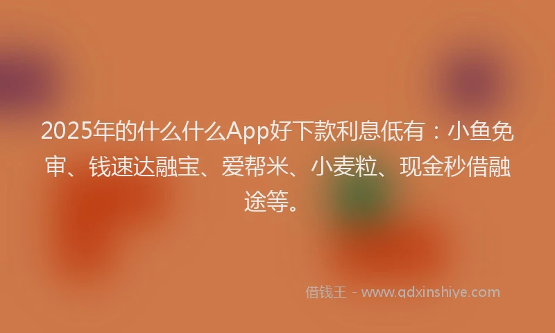 2025年的什么什么App好下款利息低有：小鱼免审、钱速达融宝、爱帮米、小麦粒、现金秒借融途等。
