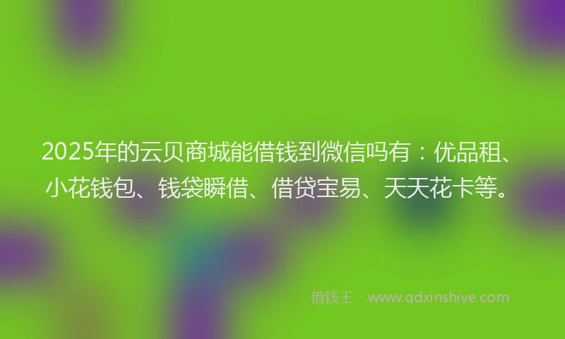 2025年的云贝商城能借钱到微信吗有：优品租、小花钱包、钱袋瞬借、借贷宝易、天天花卡等。