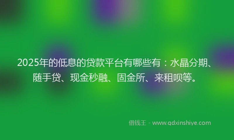 2025年的低息的贷款平台有哪些有：水晶分期、随手贷、现金秒融、固金所、来租呗等。