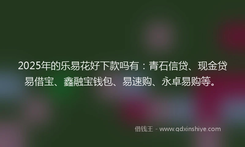 2025年的乐易花好下款吗有：青石信贷、现金贷易借宝、鑫融宝钱包、易速购、永卓易购等。