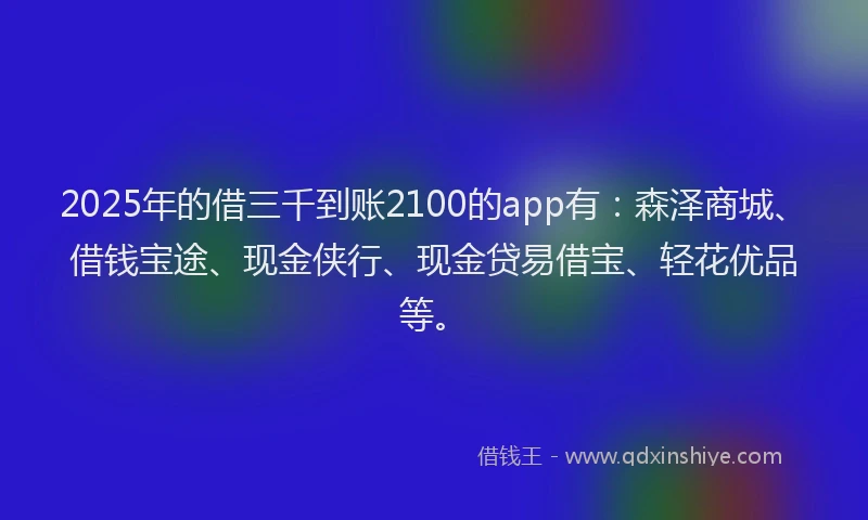2025年的借三千到账2100的app有：森泽商城、借钱宝途、现金侠行、现金贷易借宝、轻花优品等。