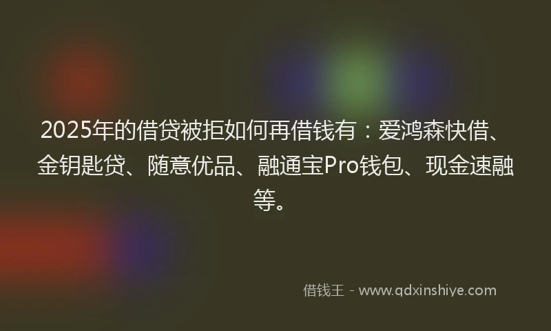 2025年的借贷被拒如何再借钱有：爱鸿森快借、金钥匙贷、随意优品、融通宝Pro钱包、现金速融等。