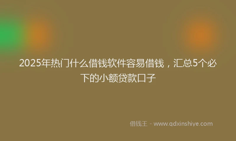 2025年热门什么借钱软件容易借钱，汇总5个必下的小额贷款口子