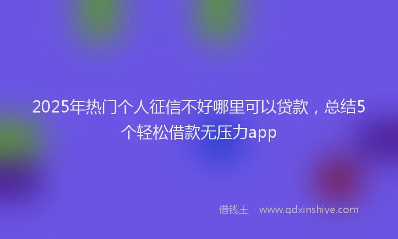 2025年热门个人征信不好哪里可以贷款，总结5个轻松借款无压力app