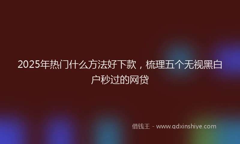2025年热门什么方法好下款，梳理五个无视黑白户秒过的网贷