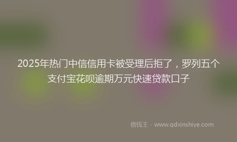 2025年热门中信信用卡被受理后拒了，罗列五个支付宝花呗逾期万元快速贷款口子
