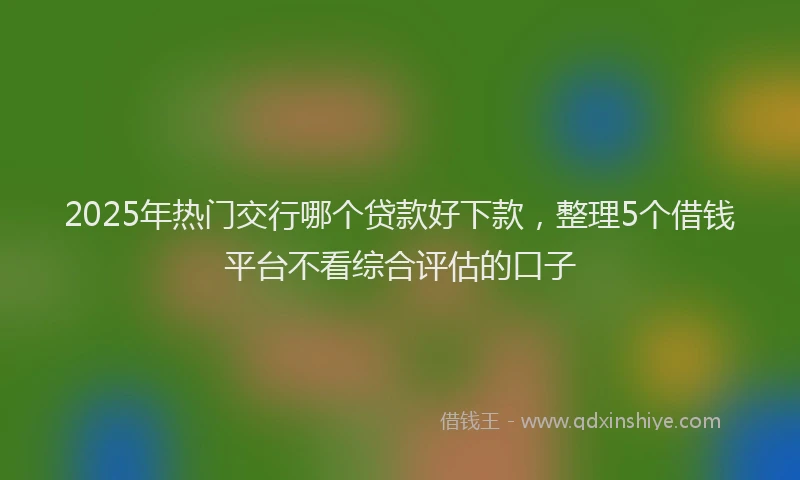 2025年热门交行哪个贷款好下款，整理5个借钱平台不看综合评估的口子