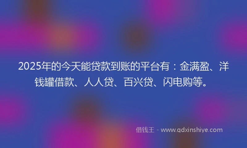 2025年的今天能贷款到账的平台有：金满盈、洋钱罐借款、人人贷、百兴贷、闪电购等。