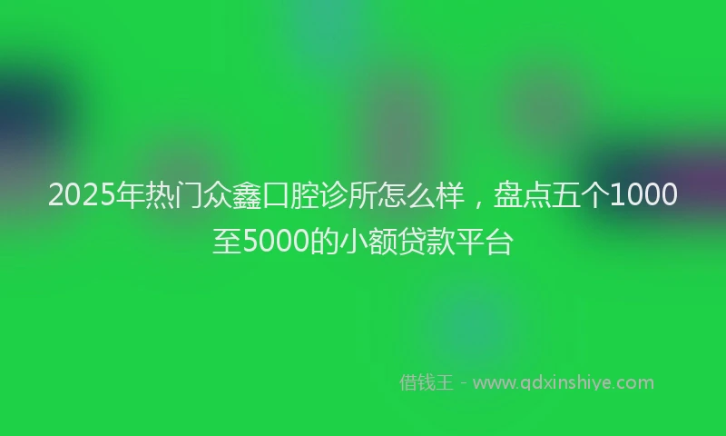 2025年热门众鑫口腔诊所怎么样，盘点五个1000至5000的小额贷款平台