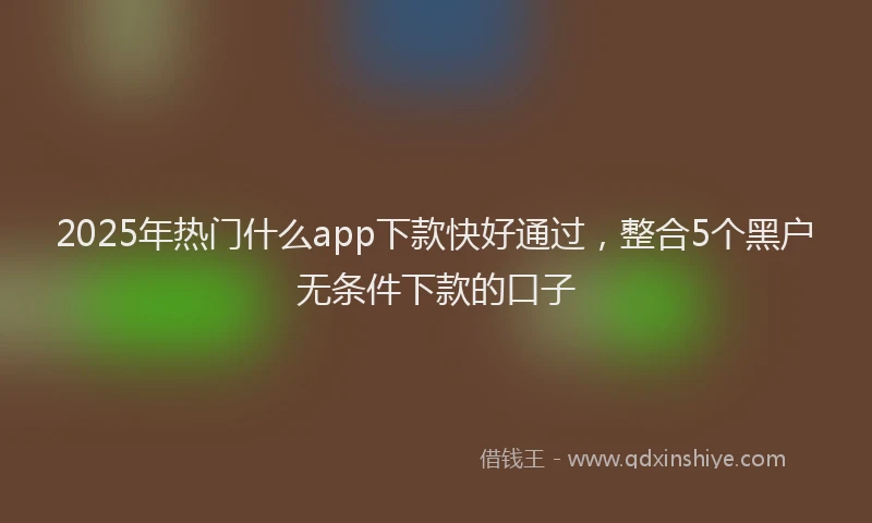 2025年热门什么app下款快好通过，整合5个黑户无条件下款的口子