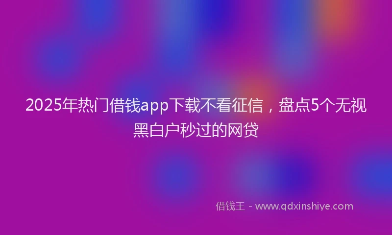 2025年热门借钱app下载不看征信，盘点5个无视黑白户秒过的网贷