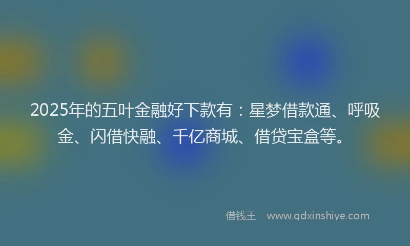 2025年的五叶金融好下款有：星梦借款通、呼吸金、闪借快融、千亿商城、借贷宝盒等。