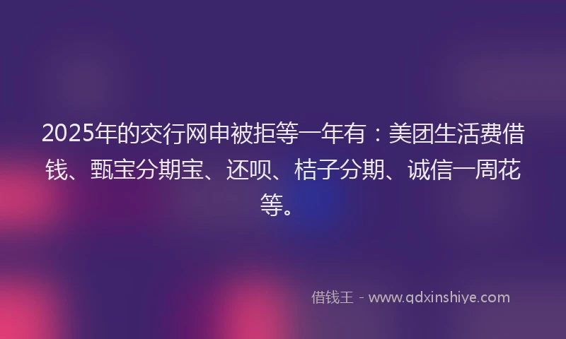 2025年的交行网申被拒等一年有：美团生活费借钱、甄宝分期宝、还呗、桔子分期、诚信一周花等。