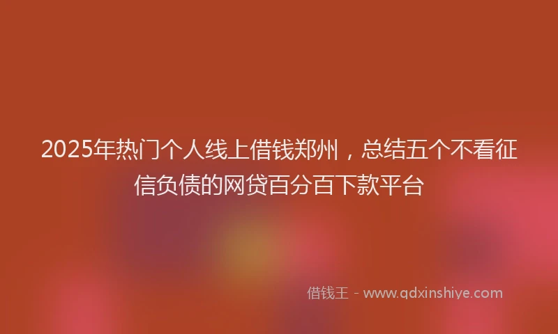2025年热门个人线上借钱郑州，总结五个不看征信负债的网贷百分百下款平台