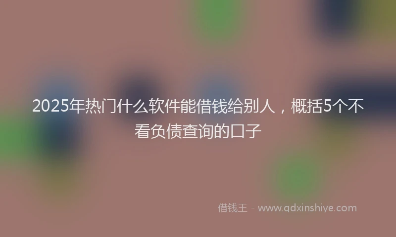 2025年热门什么软件能借钱给别人，概括5个不看负债查询的口子